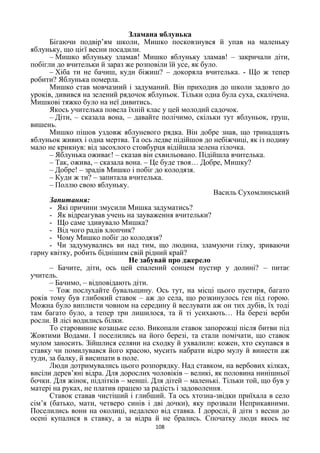 108
Зламана яблунька
Бігаючи подвір’ям школи, Мишко посковзнувся й упав на маленьку
яблуньку, що цієї весни посадили.
– Мишко яблуньку зламав! Мишко яблуньку зламав! – закричали діти,
побігли до вчительки й зараз же розповіли їй усе, як було.
– Хіба ти не бачиш, куди біжиш? – докоряла вчителька. - Що ж тепер
робити? Яблунька померла.
Мишко став мовчазний і задуманий. Він приходив до школи задовго до
уроків, дивився на зелений рядочок яблуньок. Тільки одна була суха, скалічена.
Мишкові тяжко було на неї дивитись.
Якось учителька повела їхній клас у цей молодий садочок.
– Діти, – сказала вона, – давайте полічимо, скільки тут яблуньок, груш,
вишень.
Мишко пішов уздовж яблуневого рядка. Він добре знав, що тринадцять
яблуньок живих і одна мертва. Та ось ледве підійшов до небіжчиці, як із подиву
мало не крикнув: від засохлого стовбурця відійшла зелена гілочка.
– Яблунька оживає! – сказав він схвильовано. Підійшла вчителька.
– Так, ожива, – сказала вона. – Це буде твоя… Добре, Мишку?
– Добре! – зрадів Мишко і побіг до колодязя.
– Куди ж ти? – запитала вчителька.
– Поллю свою яблуньку.
Василь Сухомлинський
Запитання:
- Які причини змусили Мишка задуматись?
- Як відреагував учень на зауваження вчительки?
- Що саме здивувало Мишка?
- Від чого радів хлопчик?
- Чому Мишко побіг до колодязя?
- Чи задумувались ви над тим, що людина, зламуючи гілку, зриваючи
гарну квітку, робить біднішим свій рідний край?
Не забувай про джерело
– Бачите, діти, ось цей спалений сонцем пустир у долині? – питає
учитель.
– Бачимо, – відповідають діти.
– Тож послухайте бувальщину. Ось тут, на місці цього пустиря, багато
років тому був глибокий ставок – аж до села, що розкинулось ген під горою.
Можна було виплисти човном на середину й веслувати аж он тих дубів, їх тоді
там багато було, а тепер три лишилося, та й ті усихають… На березі верби
росли. В лісі водились білки.
То старовинне козацьке село. Викопали ставок запорожці після битви під
Жовтими Водами. І поселились на його березі, та стали помічати, що ставок
мулом заносить. Зійшлися селяни на сходку й ухвалили: кожен, хто скупався в
ставку чи помилувався його красою, мусить набрати відро мулу й винести аж
туди, за балку, й висипати в поле.
Люди дотримувались цього розпорядку. Над ставком, на вербових кілках,
висіли дерев’яні відра. Для дорослих чоловіків – великі, як половина нинішньої
бочки. Для жінок, підлітків – менші. Для дітей – маленькі. Тільки той, що був у
матері на руках, не платив працею за радість і задоволення.
Ставок ставав чистіший і глибший. Та ось хтозна-звідки приїхала в село
сім’я (батько, мати, четверо синів і дві дочки), яку прозвали Неприкаяними.
Поселились вони на околиці, недалеко від ставка. І дорослі, й діти з весни до
осені купалися в ставку, а за відра й не брались. Спочатку люди якось не
 