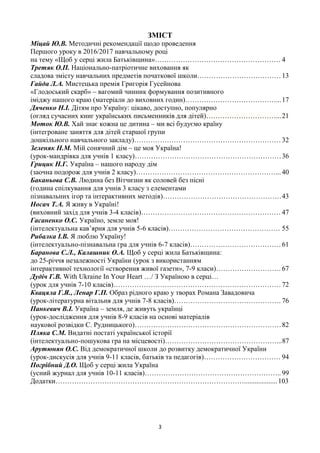 3
ЗМІСТ
Міцай Ю.В. Методичні рекомендації щодо проведення
Першого уроку в 2016/2017 навчальному році
на тему «Щоб у серці жила Батьківщина»……………………………………………… 4
Третяк О.П. Національно-патріотичне виховання як
сладова змісту навчальних предметів початкової школи………………………………13
Гайда Л.А. Мистецька премія Григорія Гусейнова
«Глодоський скарб» – вагомий чинник формування позитивного
іміджу нашого краю (матеріали до виховних годин)…………………………………...17
Дяченко Н.І. Дітям про Україну: цікаво, доступно, популярно
(огляд сучасних книг українських письменників для дітей)…………………………...21
Моток Ю.В. Хай знає кожна це дитина – ми всі будуємо країну
(інтегроване заняття для дітей старшої групи
дошкільного навчального закладу)……………………………………………………… 32
Зеленяк Н.М. Мій сонячний дім – це моя Україна!
(урок-мандрівка для учнів 1 класу)………………………………………………………36
Грицик Н.Г. Україна – нашого народу дім
(заочна подорож для учнів 2 класу)……………………………………………………... 40
Баканьова С.В. Людина без Вітчизни як соловей без пісні
(година спілкування для учнів 3 класу з елементами
пізнавальних ігор та інтерактивних методів)……………………………………………43
Носач Т.А. Я живу в Україні!
(виховний захід для учнів 3-4 класів)…………………………………………………… 47
Гасаненко О.С. Україно, земле моя!
(інтелектуальна кав’ярня для учнів 5-6 класів)………………………………………… 55
Рибалка І.В. Я люблю Україну!
(інтелектуально-пізнавальна гра для учнів 6-7 класів)…………………………………61
Баранова С.Л., Калашник О.А. Щоб у серці жила Батьківщина:
до 25-річчя незалежності України (урок з використанням
інтерактивної технології «створення живої газети», 7-9 класи)………………………. 67
Дудіч Г.В. With Ukraine In Your Heart …/ З Україною в серці…
(урок для учнів 7-10 класів)………………………………………………………………72
Квацяла Г.Я., Ленар Г.П. Образ рідного краю у творах Романа Завадовича
(урок-літературна вітальня для учнів 7-8 класів)………………………………………. 76
Панкевич В.І. Україна – земля, де живуть українці
(урок-дослідження для учнів 8-9 класів на основі матеріалів
наукової розвідки С. Рудницького)………………………………………………………82
Пляка С.М. Видатні постаті української історії
(інтелектуально-пошукова гра на місцевості)…………………………………………...87
Арутюнян О.С. Від демократичної школи до розвитку демократичної України
(урок-дискусія для учнів 9-11 класів, батьків та педагогів)…………………………… 94
Погрібний Д.О. Щоб у серці жила Україна
(усний журнал для учнів 10-11 класів)………………………………………………….. 99
Додатки………………………………………………………………………...................103
 