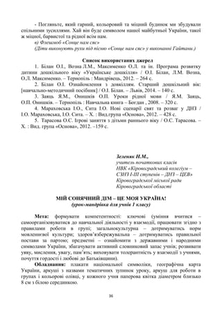 36
- Погляньте, який гарний, кольоровий та міцний будинок ми збудували
спільними зусиллями. Хай він буде символом нашої майбутньої України, такої
ж міцної, барвистої та рідної всім нам.
в) Флешмоб «Сонце нам сяє»
(Діти виконують рухи під пісню «Сонце нам сяє» у виконанні Гайтани.)
Список використаних джерел
1. Білан О.І., Возна Л.М., Максименко О.Л. та ін. Програма розвитку
дитини дошкільного віку «Українське дошкілля» / О.І. Білан, Л.М. Возна,
О.Л. Максименко. – Тернопіль : Мандрівець, 2012. – 264 с.
2. Білан О.І. Ознайомлення з довкіллям. Старший дошкільний вік:
[навчально-методичний посібник] / О.І. Білан. – Львів, 2014. – 140 с.
3. Заяць Я.М., Онишків О.П. Уроки рідної мови / Я.М. Заяць,
О.П. Онишків. – Тернопіль : Навчальна книга – Богдан , 2008. – 320 с.
4. Мараховська І.О., Сита І.О. Нові сценарії свят та розваг у ДНЗ /
І.О. Мараховська, І.О. Сита. – Х. : Вид.група «Основа», 2012. – 428 с.
5. Тарасова О.С. Ігрові заняття з дітьми раннього віку / О.С. Тарасова. –
Х. : Вид. група «Основа», 2012. –159 с.
Зеленяк Н.М.,
учитель початкових класів
НВК «Кіровоградський колегіум –
СЗНЗ І-ІІІ ступенів – ДНЗ – ЦЕВ»
Кіровоградської міської ради
Кіровоградської області
МІЙ СОНЯЧНИЙ ДІМ – ЦЕ МОЯ УКРАЇНА!
(урок-мандрівка для учнів 1 класу)
Мета: формувати компетентності: ключові (уміння вчитися –
самоорганізовуватися до навчальної діяльності у взаємодії, працювати згідно з
правилами роботи в групі; загальнокультурна – дотримуватись норм
мовленнєвої культури; здоров’язбережувальна – дотримуватись правильної
постави за партою; предметні – ознайомити з державними і народними
символами України, збагачувати активний словниковий запас учнів; розвивати
уяву, мислення, увагу, пам’ять; виховувати толерантність у взаємодії з учнями,
почуття гордості і любові до Батьківщини).
Обладнання: плакати національної символіки, географічна карта
України, аркуші з назвами тематичних зупинок уроку, аркуш для роботи в
групах і кольорові олівці, у кожного учня паперова квітка діаметром близько
8 см з білою серединкою.
 