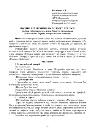 43
Баканьова С.В.,
учитель початкових класів
Червонокостянтинівської
ЗШ І-ІІІ ступенів
Петрівської районної ради
Кіровоградської області
ЛЮДИНА БЕЗ ВІТЧИЗНИ ЯК СОЛОВЕЙ БЕЗ ПІСНІ
(година спілкування для учнів 3 класу з елементами
пізнавальних ігор та інтерактивних методів)
Мета: систематизувати знання дітей про поняття «Батьківщина», «рідний
край»; розвивати вміння проявляти свою любов до рідного краю, відчувати себе
частиною української нації; виховувати повагу та гордість до держави, до
українського народу.
Обладнання: вишиті рушники; вироби, зроблені своїми руками;
малюнки дітей; портрет В.О. Сухомлинського; література з теми «Рідний край»;
м’яка іграшка «Серце»; картки для розподілу на групи: «Сонце» (5 штук),
«Місяць» (5 штук), «Зірка» (5 штук); картки для роботи в групах («Питайлик»,
«Сонце», «Заборона»).
Хід заняття
І. Психологічний настрій
Гра «Долоньки».
Станьте в коло. Візьміться за руки. Подумайте приємне про свого
товариша зліва. Доберіть комплімент товаришу справа. Передайте цей
комплімент товаришу справа разом із «сердечком» (не забувайте дякувати).
- Промовимо разом: «Ми одна шкільна родина – ти і я!»
ІІ. Прогнозування
- Прочитайте на дошці тему нашої години спілкування: «Людина без
Вітчизни як соловей без пісні».
- Про що буде йти мова?
Інтерактивна вправа «Мозковий штурм».
Припущення дітей: родина, рідний край, природа навколо нас, професії,
Батьківщина, мама, тато, школа, учитель, клас, однокласники, свято.
ІІІ. Робота в групах
- Об’єднайтеся в групи, вибираючи картку: «Сонце», «Місяць», «Зірка».
- Зараз ми будемо працювати над казкою видатного педагога Василя
Олександровича Сухомлинського. У своїх коротеньких, але повчальних творах
він переконливо довів, що добрі почуття сягають своїм корінням у дитинство, а
людяність, доброта, ласка, доброзичливість, любов до Вітчизни народжуються
у праці, турботах, хвилюваннях про красу довкілля, про рідний дім (додаток 1).
Познайомтеся з правилами роботи в групі (додаток 2).
 