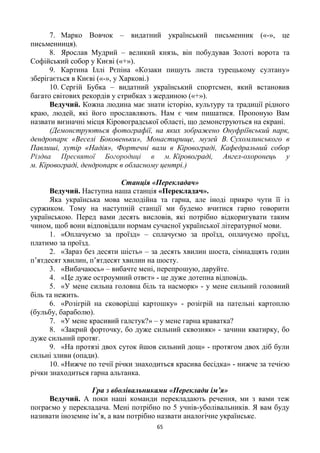 65
7. Марко Вовчок – видатний український письменник («-», це
письменниця).
8. Ярослав Мудрий – великий князь, він побудував Золоті ворота та
Софійський собор у Києві («+»).
9. Картина Іллі Рєпіна «Козаки пишуть листа турецькому султану»
зберігається в Києві («-», у Харкові.)
10. Сергій Бубка – видатний український спортсмен, який встановив
багато світових рекордів у стрибках з жердиною («+»).
Ведучий. Кожна людина має знати історію, культуру та традиції рідного
краю, людей, які його прославляють. Нам є чим пишатися. Пропоную Вам
назвати визначні місця Кіровоградської області, що демонструються на екрані.
(Демонструються фотографії, на яких зображено Онуфріївський парк,
дендропарк «Веселі Боковеньки», Монастирище, музей В. Сухомлинського в
Павлиші, хутір «Надія», Фортечні вали в Кіровограді, Кафедральний собор
Різдва Пресвятої Богородиці в м. Кіровограді, Ангел-охоронець у
м. Кіровограді, дендропарк в обласному центрі.)
Станція «Перекладач»
Ведучий. Наступна наша станція «Перекладач».
Яка українська мова мелодійна та гарна, але іноді прикро чути її із
суржиком. Тому на наступній станції ми будемо вчитися гарно говорити
українською. Перед вами десять висловів, які потрібно відкоригувати таким
чином, щоб вони відповідали нормам сучасної української літературної мови.
1. «Оплачуємо за проїзд» – сплачуємо за проїзд, оплачуємо проїзд,
платимо за проїзд.
2. «Зараз без десяти шість» – за десять хвилин шоста, сімнадцять годин
п’ятдесят хвилин, п’ятдесят хвилин на шосту.
3. «Вибачаюсь» – вибачте мені, перепрошую, даруйте.
4. «Це дуже остроумний отвєт» - це дуже дотепна відповідь.
5. «У мене сильна головна біль та насморк» - у мене сильний головний
біль та нежить.
6. «Розігрій на сковорідці картошку» - розігрій на пательні картоплю
(бульбу, бараболю).
7. «У мене красивий галстук?» – у мене гарна краватка?
8. «Закрий форточку, бо дуже сильний сквозняк» - зачини кватирку, бо
дуже сильний протяг.
9. «На протязі двох суток йшов сильний дощ» - протягом двох діб були
сильні зливи (опади).
10. «Нижче по течії річки знаходиться красива бесідка» - нижче за течією
річки знаходиться гарна альтанка.
Гра з вболівальниками «Переклади ім’я»
Ведучий. А поки наші команди перекладають речення, ми з вами теж
пограємо у перекладача. Мені потрібно по 5 учнів-уболівальників. Я вам буду
називати іноземне ім’я, а вам потрібно назвати аналогічне українське.
 