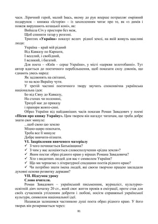 81
часи. Ліричний герой, малий Івась, якому до рук вперше потрапляє омріяний
подарунок – книжка «Історія» – із захопленням читає про те, як «з димів і
пожеж вирушають козацькії коні», як:
Вийшла Січ у простори без меж,
Щоб спинити татар у розгоні.
Триптих «Україна» показує велич рідної землі, на якій живуть щасливі
люди:
Україна – край мій рідний
Від Кавказу по Карпати,
І веселий, і свобідний,
І великий, і багатий.
Для поета – «Київ – серце України», у місті «церкви золотобанні». Тут
автор вдається до поетичного перебільшення, щоб показати силу дзвонів, що
єднають увесь народ:
Як задзвонять на світанні,
то на всю Вкраїну чути.
У третій частині поетичного твору звучить споконвічна українська
національна ідея:
Бо від Сяну до Кавказу,
На степах чи полонині,
Тризуб має до приказу
і прапори жовто-сині.
Образ України від найдавніших часів показав Роман Завадович у поемі
«Пісня про княжу Україну». Цим твором він нагадує читачам, що треба добре
знати своє минуле:
...щоб свою цю землю
Міцно-щиро покохати,
Треба все її минуле
Добре вивчити-пізнати.
VІ. Закріплення вивченого матеріалу
 З чого починається Батьківщина?
 З чим у вас асоціюється словосполучення «рідна земля»?
 Яким постає образ рідного краю у віршах Романа Завадовича?
 Хто з видатних людей для вас є символом України?
 Що ми черпаємо з літературної спадщини поетів рідного краю?
 Чи потрібно знати імена людей, які своєю творчою працею закладали
духовні основи розвитку держави?
VII. Підсумок уроку
Слово вчителя.
Роман Завадович – український письменник, журналіст, культурно-
освітній діяч початку 20 ст., який своє життя провів в еміграції, проте став для
своїх сучасників утіленням доброти і любові, носієм справжньої української
культури, символом національної ідеї.
Назавжди залишився частинкою душі поета образ рідного краю. У його
творах він розкривається через:
 