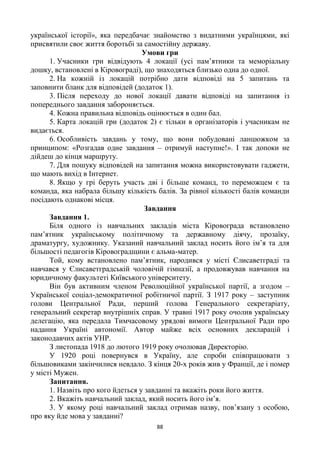 88
української історії», яка передбачає знайомство з видатними українцями, які
присвятили своє життя боротьбі за самостійну державу.
Умови гри
1. Учасники гри відвідують 4 локації (усі пам’ятники та меморіальну
дошку, встановлені в Кіровограді), що знаходяться близько одна до одної.
2. На кожній із локацій потрібно дати відповіді на 5 запитань та
заповнити бланк для відповідей (додаток 1).
3. Після переходу до нової локації давати відповіді на запитання із
попереднього завдання забороняється.
4. Кожна правильна відповідь оцінюється в один бал.
5. Карта локацій гри (додаток 2) є тільки в організаторів і учасникам не
видається.
6. Особливість завдань у тому, що вони побудовані ланцюжком за
принципом: «Розгадав одне завдання – отримуй наступне!». І так допоки не
дійдеш до кінця маршруту.
7. Для пошуку відповідей на запитання можна використовувати гаджети,
що мають вихід в Інтернет.
8. Якщо у грі беруть участь дві і більше команд, то переможцем є та
команда, яка набрала більшу кількість балів. За рівної кількості балів команди
посідають однакові місця.
Завдання
Завдання 1.
Біля одного із навчальних закладів міста Кіровограда встановлено
пам’ятник українському політичному та державному діячу, прозаїку,
драматургу, художнику. Указаний навчальний заклад носить його ім’я та для
більшості педагогів Кіровоградщини є альма-матер.
Той, кому встановлено пам’ятник, народився у місті Єлисаветграді та
навчався у Єлисаветградській чоловічій гімназії, а продовжував навчання на
юридичному факультеті Київського університету.
Він був активним членом Революційної української партії, а згодом –
Української соціал-демократичної робітничої партії. З 1917 року – заступник
голови Центральної Ради, перший голова Генерального секретаріату,
генеральний секретар внутрішніх справ. У травні 1917 року очолив українську
делегацію, яка передала Тимчасовому урядові вимоги Центральної Ради про
надання Україні автономії. Автор майже всіх основних декларацій і
законодавчих актів УНР.
З листопада 1918 до лютого 1919 року очолював Директорію.
У 1920 році повернувся в Україну, але спроби співпрацювати з
більшовиками закінчилися невдало. З кінця 20-х років жив у Франції, де і помер
у місті Мужен.
Запитання.
1. Назвіть про кого йдеться у завданні та вкажіть роки його життя.
2. Вкажіть навчальний заклад, який носить його ім’я.
3. У якому році навчальний заклад отримав назву, пов’язану з особою,
про яку йде мова у завданні?
 