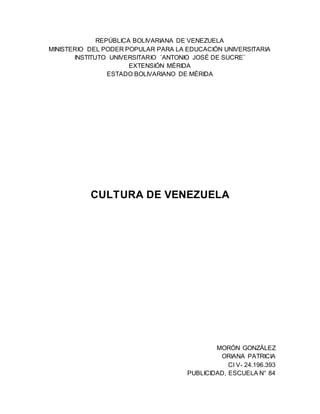 REPÚBLICA BOLIVARIANA DE VENEZUELA
MINISTERIO DEL PODER POPULAR PARA LA EDUCACIÓN UNIVERSITARIA
INSTITUTO UNIVERSITARIO ¨ANTONIO JOSÉ DE SUCRE¨
EXTENSIÓN MÉRIDA
ESTADO BOLIVARIANO DE MÉRIDA
CULTURA DE VENEZUELA
MORÓN GONZÁLEZ
ORIANA PATRICIA
CI V- 24.196.393
PUBLICIDAD, ESCUELA N° 84
 