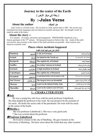 1
Journey to the center of the Earth
) ‫األرض‬ ‫مركز‬ ‫إلي‬ ‫رحمة‬ (
By :-Jules Verne
About the author ‫المؤلؼ‬ ‫عف‬
Jules Verne is a French writer . He was born in 1828, and he died in 1905 . His novels were
translated into many languages and was based on scientific advances that . He thought would be
made be made in the future .
About the story :-
It is mixture of science, adventure and imagination PROFESSOR Lidenbrock was a
famous geologist in the 19th
century . He had good reasons to believe that . the inside of the earth
was not hot, and a journey to the center of the earth and back was possible . these reasons were
based on scientific work.
Places where incidents happened
‫القصة‬ ‫أحداث‬ ‫فييا‬ ‫ي‬‫تجر‬ ‫التي‬ ‫األماكف‬
Hamburg ‫ىامبرجر‬ A city in Germany ‫ألمانيا‬ ‫في‬ ‫مدينة‬
Iceland ‫أيسمندا‬ An island in the North sea ‫أوربا‬ ‫فوؽ‬ ‫الشمالي‬ ‫البحر‬ ‫في‬ ‫ة‬‫جزير‬
Reykjavik ‫ركيجافيؾ‬ The capital city of Iceland ‫أيسمندا‬ ‫عاصفة‬
Snaffles ‫سنيفمس‬ An extinct volcano in Iceland ‫أيسمندا‬ ‫في‬ ‫خامد‬ ‫بركاف‬
Scartaris ‫سكارتارس‬ A high monition in Iceland ‫أيسمندا‬ ‫في‬ ‫مرتفع‬ ‫جبؿ‬
Copenhagen ‫كوبنياجف‬ The capital city of Denmark ‫الدانمرؾ‬ ‫عاصمة‬
Stromboli ‫سترمبولي‬ A small island off the coast of southern Italy ‫ة‬‫صغير‬ ‫ة‬‫جزير‬‫إيطاليا‬ ‫جنوب‬ ‫و‬ ‫ساحؿ‬ ‫عف‬ ‫بعيدة‬
San Vicenza ‫فيشنزو‬ ‫ساف‬ The largest town on Stromboli ‫سترمبولي‬ ‫ة‬‫جزير‬ ‫في‬ ‫مدينة‬ ‫أكبر‬
Messene ‫مسينا‬ A port on the island of Sicily, Italy ‫في‬ ‫مقمية‬ ‫ة‬‫جزير‬ ‫في‬ ‫ميناء‬ ‫إيطاليا‬
Marseilles ‫مارسيميا‬ A port on the southern coast of France. ‫بفرنسا‬ ‫الجنوبي‬ ‫ساحؿ‬ ‫عمي‬ ‫ميناء‬
1 – CHARA CTER STUDY
Axle
He was a young boy who lives with his uncle professor Lidenbrock .
He often helped the professor in his work He was proud to be the assistant of
his uncle . He broke the secret code of the parchment .He went with his uncle
to the center of the Earth .
Martha :-
She was professor Lidenbrock’s. She was a very good cook.
* She was worried about the professor.
Professor Lidenbrock
He lived in a house in the city of Hamburg . He gave lectures in the
University of Hamburg . He knew more about the Earth than any other scientist
 