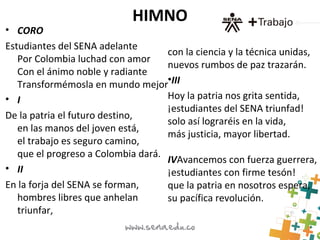 HIMNO
• CORO
Estudiantes del SENA adelante
Por Colombia luchad con amor
Con el ánimo noble y radiante
Transformémosla en mundo mejor
• I
De la patria el futuro destino,
en las manos del joven está,
el trabajo es seguro camino,
que el progreso a Colombia dará.
• II
En la forja del SENA se forman,
hombres libres que anhelan
triunfar,
con la ciencia y la técnica unidas,
nuevos rumbos de paz trazarán.
•III
Hoy la patria nos grita sentida,
¡estudiantes del SENA triunfad!
solo así lograréis en la vida,
más justicia, mayor libertad.
IVAvancemos con fuerza guerrera,
¡estudiantes con firme tesón!
que la patria en nosotros espera,
su pacífica revolución.
 