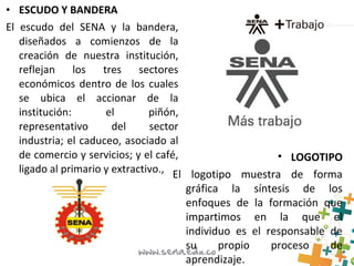 • ESCUDO Y BANDERA
El escudo del SENA y la bandera,
diseñados a comienzos de la
creación de nuestra institución,
reflejan los tres sectores
económicos dentro de los cuales
se ubica el accionar de la
institución: el piñón,
representativo del sector
industria; el caduceo, asociado al
de comercio y servicios; y el café,
ligado al primario y extractivo.,
• LOGOTIPO
El logotipo muestra de forma
gráfica la síntesis de los
enfoques de la formación que
impartimos en la que el
individuo es el responsable de
su propio proceso de
aprendizaje.
 