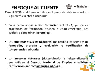 ENFOQUE AL CLIENTE
Para el SENA se determinan desde el punto de vista misional los
siguientes clientes o usuarios:
• Toda persona que recibe formación del SENA, ya sea en
programas de formación titulada o complementaria. Los
cuales se denominan aprendices.
• Las empresas y sus trabajadores que reciben los servicios de
formación, asesoría y evaluación y certificación de
competencias laborales.
• Las personas naturales (desempleados e independientes),
que utilizan el Servicio Nacional de Empleo o solicitan
certificación por competencias laborales.
 