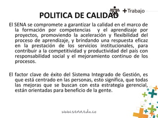 POLITICA DE CALIDAD
El SENA se compromete a garantizar la calidad en el marco de
la formación por competencias y el aprendizaje por
proyectos, promoviendo la aceleración y flexibilidad del
proceso de aprendizaje, y brindando una respuesta eficaz
en la prestación de los servicios institucionales, para
contribuir a la competitividad y productividad del país con
responsabilidad social y el mejoramiento continuo de los
procesos.
El factor clave de éxito del Sistema Integrado de Gestión, es
que está centrado en las personas, esto significa, que todas
las mejoras que se buscan con esta estrategia gerencial,
están orientadas para beneficio de la gente.
 