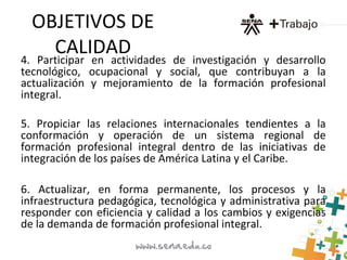 OBJETIVOS DE
CALIDAD4. Participar en actividades de investigación y desarrollo
tecnológico, ocupacional y social, que contribuyan a la
actualización y mejoramiento de la formación profesional
integral.
5. Propiciar las relaciones internacionales tendientes a la
conformación y operación de un sistema regional de
formación profesional integral dentro de las iniciativas de
integración de los países de América Latina y el Caribe.
6. Actualizar, en forma permanente, los procesos y la
infraestructura pedagógica, tecnológica y administrativa para
responder con eficiencia y calidad a los cambios y exigencias
de la demanda de formación profesional integral.
 