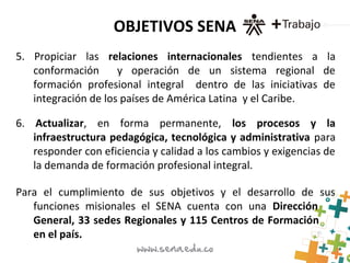 OBJETIVOS SENA
5. Propiciar las relaciones internacionales tendientes a la
conformación y operación de un sistema regional de
formación profesional integral dentro de las iniciativas de
integración de los países de América Latina y el Caribe.
6. Actualizar, en forma permanente, los procesos y la
infraestructura pedagógica, tecnológica y administrativa para
responder con eficiencia y calidad a los cambios y exigencias de
la demanda de formación profesional integral.
Para el cumplimiento de sus objetivos y el desarrollo de sus
funciones misionales el SENA cuenta con una Dirección
General, 33 sedes Regionales y 115 Centros de Formación
en el país.
 