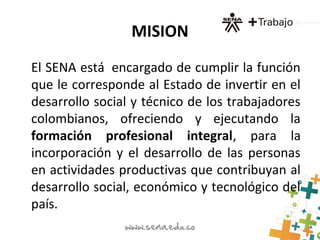 MISION
El SENA está encargado de cumplir la función
que le corresponde al Estado de invertir en el
desarrollo social y técnico de los trabajadores
colombianos, ofreciendo y ejecutando la
formación profesional integral, para la
incorporación y el desarrollo de las personas
en actividades productivas que contribuyan al
desarrollo social, económico y tecnológico del
país.
 