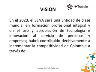 VISION
En el 2020, el SENA será una Entidad de clase
mundial en formación profesional integral y
en el uso y apropiación de tecnología e
innovación al servicio de personas y
empresas; habrá contribuido decisivamente a
incrementar la competitividad de Colombia a
través de:
 