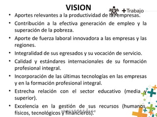 VISION
• Aportes relevantes a la productividad de las empresas.
• Contribución a la efectiva generación de empleo y la
superación de la pobreza.
• Aporte de fuerza laboral innovadora a las empresas y las
regiones.
• Integralidad de sus egresados y su vocación de servicio.
• Calidad y estándares internacionales de su formación
profesional integral.
• Incorporación de las últimas tecnologías en las empresas
y en la formación profesional integral.
• Estrecha relación con el sector educativo (media y
superior).
• Excelencia en la gestión de sus recursos (humanos,
físicos, tecnológicos y financieros).
 