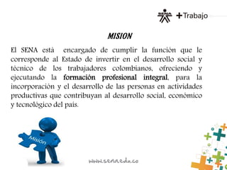 MISION
El SENA está encargado de cumplir la función que le
corresponde al Estado de invertir en el desarrollo social y
técnico de los trabajadores colombianos, ofreciendo y
ejecutando la formación profesional integral, para la
incorporación y el desarrollo de las personas en actividades
productivas que contribuyan al desarrollo social, económico
y tecnológico del país.
 