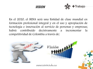VISION
En el 2020, el SENA será una Entidad de clase mundial en
formación profesional integral y en el uso y apropiación de
tecnología e innovación al servicio de personas y empresas;
habrá contribuido decisivamente a incrementar la
competitividad de Colombia a través de:
 