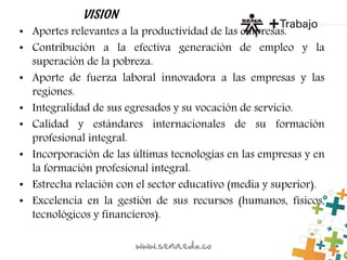 VISION
• Aportes relevantes a la productividad de las empresas.
• Contribución a la efectiva generación de empleo y la
superación de la pobreza.
• Aporte de fuerza laboral innovadora a las empresas y las
regiones.
• Integralidad de sus egresados y su vocación de servicio.
• Calidad y estándares internacionales de su formación
profesional integral.
• Incorporación de las últimas tecnologías en las empresas y en
la formación profesional integral.
• Estrecha relación con el sector educativo (media y superior).
• Excelencia en la gestión de sus recursos (humanos, físicos,
tecnológicos y financieros).
 