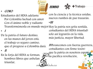 HIMNO
• CORO
Estudiantes del SENA adelante
Por Colombia luchad con amor
Con el ánimo noble y radiante
Transformémosla en mundo mejor
• I
De la patria el futuro destino,
en las manos del joven está,
el trabajo es seguro camino,
que el progreso a Colombia dará.
• II
En la forja del SENA se forman,
hombres libres que anhelan
triunfar,
con la ciencia y la técnica unidas,
nuevos rumbos de paz trazarán.
•III
Hoy la patria nos grita sentida,
¡estudiantes del SENA triunfad!
solo así lograréis en la vida,
más justicia, mayor libertad.
IVAvancemos con fuerza guerrera,
¡estudiantes con firme tesón!
que la patria en nosotros espera,
su pacífica revolución.
 