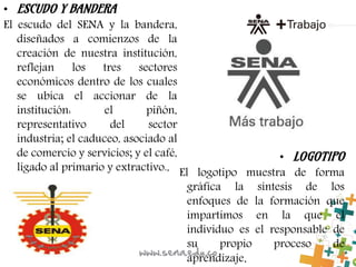 • ESCUDO Y BANDERA
El escudo del SENA y la bandera,
diseñados a comienzos de la
creación de nuestra institución,
reflejan los tres sectores
económicos dentro de los cuales
se ubica el accionar de la
institución: el piñón,
representativo del sector
industria; el caduceo, asociado al
de comercio y servicios; y el café,
ligado al primario y extractivo.,
• LOGOTIPO
El logotipo muestra de forma
gráfica la síntesis de los
enfoques de la formación que
impartimos en la que el
individuo es el responsable de
su propio proceso de
aprendizaje.
 