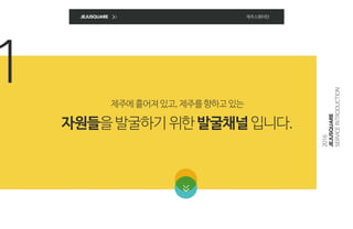 1
JEJUSQUARE 제주스퀘어란
2016
JEJUSQUARE
SERVICEINTRODUCTION
제주에흩어져있고,제주를향하고있는
자원들을발굴하기위한발굴채널입니다.
 