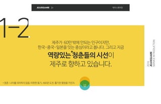 1-2
JEJUSQUARE 제주스퀘어란
제주가 60만밖에안되는인구이지만,
한국-중국-일본을잇는중심이라고봅니다.그리고지금
역량있는청춘들의시선이
제주로향하고있습니다.
*청춘:나이를의미하지않음.따뜻한동기,새로운도전,활기찬열정을가진자.
*
2016
JEJUSQUARE
SERVICEINTRODUCTION
 