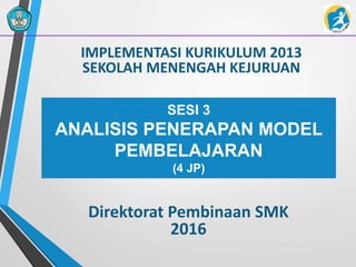 IMPLEMENTASI KURIKULUM 2013
SEKOLAH MENENGAH KEJURUAN
Direktorat Pembinaan SMK
2016
SESI 3
ANALISIS PENERAPAN MODEL
PEMBELAJARAN
(4 JP)
 