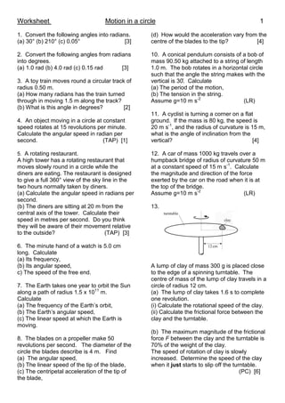 Worksheet Motion in a circle 1
1. Convert the following angles into radians.
(a) 30° (b) 210° (c) 0.05° [3]
2. Convert the following angles from radians
into degrees.
(a) 1.0 rad (b) 4.0 rad (c) 0.15 rad [3]
3. A toy train moves round a circular track of
radius 0.50 m.
(a) How many radians has the train turned
through in moving 1.5 m along the track?
(b) What is this angle in degrees? [2]
4. An object moving in a circle at constant
speed rotates at 15 revolutions per minute.
Calculate the angular speed in radian per
second. (TAP) [1]
5. A rotating restaurant.
A high tower has a rotating restaurant that
moves slowly round in a circle while the
diners are eating. The restaurant is designed
to give a full 360° view of the sky line in the
two hours normally taken by diners.
(a) Calculate the angular speed in radians per
second.
(b) The diners are sitting at 20 m from the
central axis of the tower. Calculate their
speed in metres per second. Do you think
they will be aware of their movement relative
to the outside? (TAP) [3]
6. The minute hand of a watch is 5.0 cm
long. Calculate
(a) Its frequency,
(b) Its angular speed,
c) The speed of the free end.
7. The Earth takes one year to orbit the Sun
along a path of radius 1.5 x 1011
m.
Calculate
(a) The frequency of the Earth’s orbit,
(b) The Earth’s angular speed,
(c) The linear speed at which the Earth is
moving.
8. The blades on a propeller make 50
revolutions per second. The diameter of the
circle the blades describe is 4 m. Find
(a) The angular speed,
(b) The linear speed of the tip of the blade,
(c) The centripetal acceleration of the tip of
the blade,
(d) How would the acceleration vary from the
centre of the blades to the tip? [4]
10. A conical pendulum consists of a bob of
mass 90.50 kg attached to a string of length
1.0 m. The bob rotates in a horizontal circle
such that the angle the string makes with the
vertical is 30̊. Calculate
(a) The period of the motion,
(b) The tension in the string.
Assume g=10 m s-2
(LR)
11. A cyclist is turning a corner on a flat
ground. If the mass is 80 kg, the speed is
20 m s-1
, and the radius of curvature is 15 m,
what is the angle of inclination from the
vertical? [4]
12. A car of mass 1000 kg travels over a
humpback bridge of radius of curvature 50 m
at a constant speed of 15 m s-1
. Calculate
the magnitude and direction of the force
exerted by the car on the road when it is at
the top of the bridge.
Assume g=10 m s-2
(LR)
13.
A lump of clay of mass 300 g is placed close
to the edge of a spinning turntable. The
centre of mass of the lump of clay travels in a
circle of radius 12 cm.
(a) The lump of clay takes 1.6 s to complete
one revolution.
(i) Calculate the rotational speed of the clay.
(ii) Calculate the frictional force between the
clay and the turntable.
(b) The maximum magnitude of the frictional
force F between the clay and the turntable is
70% of the weight of the clay.
The speed of rotation of clay is slowly
increased. Determine the speed of the clay
when it just starts to slip off the turntable.
(PC) [6]
 