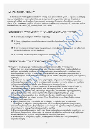 ΜΟΡΦΕΣ ΠΟΛΙΤΙΣΜΟΥ
Η πολιτισμική ανάπτυξη του ανθρώπινου γένους είναι η πολιτιστική δράση (ο τεχνικός πολιτισμός,
τεχνολογική πρόοδος – οικονομία : υλικά και πνευματικά έργα, δραστηριότητες και έθιμα) και η
πνευματική καλλιέργεια ή «culture (ο πνευματικός πολιτισμός, θρησκεία, ηθική, δίκαιο, επιστήμη,
τέχνη, αξίες, παραδόσεις, παιδεία, μόρφωση, αισθητική, εκλέπτυνση συμπεριφοράς) που συνισταμένα
διαμορφώνουν τον τρόπο ζωής των ανθρώπων κατά τόπους.
ΚΙΝΗΤΗΡΙΕΣ ΔΥΝΑΜΕΙΣ ΤΗΣ ΠΟΛΙΤΙΣΜΙΚΗΣ ΑΝΑΠΤΥΞΗΣ
r Η ανάγκη βελτίωσης των συνθηκών διαβίωσης.
r Η έμφυτη φιλομάθεια του ανθρώπου και η συνακόλουθη ανάπτυξη της επιστήμης και της
τεχνικής.
r Η οργάνωση και ο καταμερισμός της εργασίας, η ανάπτυξη του ανταγωνισμού και η βελτίωση
της παραγωγικότητας των εργαζομένων.
r Η μετάδοση των πολιτισμικών στοιχείων από γενιά σε γενιά.
ΕΠΙΤΕΥΓΜΑΤΑ ΤΟΥ ΣΥΓΧΡΟΝΟΥ ΠΟΛΙΤΙΣΜΟΥ
Ο σύγχρονος πολιτισμός έχει να επιδείξει θαυμαστά επιτεύγματα. Πιο συγκεκριμένα:
1. Η επιστήμη και η πρακτική εφαρμογή της, η τεχνολογία, αναπτύχθηκαν σε τέτοιο βαθμό που
επέλυσαν πολυποίκιλα προβλήματα. Αντιμετωπίστηκε ο αναλφαβητισμός, η αμάθεια και η
δεισιδαιμονία και ανέβηκε το μορφωτικό επίπεδο. Ο άνθρωπος κατόρθωσε να ερμηνεύσει τα
φυσικά φαινόμενα, να τα θέσει υπό τον έλεγχό του και να απελευθερωθεί, μερικώς, από τη φυσική
εξάρτηση.
2. Η εφεύρεση της μηχανής άνοιξε νέους ορίζοντες στις ανθρώπινες δυνατότητες, αφού πλέον ο
άνθρωπος ελαχιστοποίησε το μόχθο του, ξέφυγε από την επίπονη εργασία, αύξησε τον ελεύθερο
χρόνο του και εξασφάλισε ποικίλα μέσα δημιουργικής αξιοποίησής του
3. Η βιομηχανία γνωρίζει εκπληκτική ανάπτυξη. Η παραγωγή έχει αυξηθεί με αποτέλεσμα τη
δημιουργία προϊόντων με χαμηλό κόστος, έτσι που να μπορούν να τα αποκτήσουν όλοι.
4. Η πρόοδος της ιατρικής τόσο, όσον αφορά στις γνώσεις, αλλά και στις τεχνικές μεθόδους,
περιόρισε τη θνησιμότητα, καταπολέμησε ασθένειες και αύξησε το μέσο όρο ζωής.
5. Αποτέλεσμα των παραπάνω είναι η άνοδος του βιοτικού επιπέδου και η κάλυψη σε
ικανοποιητικό βαθμό των υλικών αναγκών. Έτσι, βελτιώθηκαν οι συνθήκες διαβίωσης και
ανέβηκε ο μέσος όρος ζωής.
6.Αναπτύχθηκαν τα μέσα επικοινωνίας και μεταφοράς, εκμηδενίστηκαν οι αποστάσεις.
7. Ταυτόχρονα, ο άνθρωπος προήγαγε τη σκέψη του, όξυνε την κρίση του και διεύρυνε τους
πνευματικούς του ορίζοντες. Η γνώση έγινε πλέον δύναμη στα χέρια του ανθρώπου, έπαψε να
είναι κτήμα μόνο μιας αριθμητικά περιορισμένης μερίδας.
8. Η κοινωνική συμβίωση επίσης εξελίχτηκε. Σημαντική κατάκτηση αποτελεί η κατοχύρωση των
ανθρώπινων δικαιωμάτων, η θεμελίωση της ισότητας. Θεμελιώθηκε το δημοκρατικό πολίτευμα,
θεσπίστηκαν κανόνες Δικαίου, καταργήθηκαν οι κοινωνικές διακρίσεις.
9. Βελτιώθηκαν οι διακρατικές σχέσεις, αναπτύχθηκαν οι ανταλλαγές και προωθήθηκε η
παγκοσμιοποίηση.
2
 