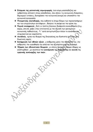  Ενίσχυση της ρατσιστικής συμπεριφοράς, ένα κλίμα μισαλλοδοξίας και
εχθρότητας απέναντι στους αλλοδαπούς ,που οξύνει τις κοινωνικές διακρίσεις,
δημιουργεί εντάσεις ,διαταράσσει την κοινωνική συνοχή και υποσκάπτει την
κοινωνική συνεργασία.
 Πνευματικός σκοταδισμός, που καθιστά το άτομο δέσμιο των προκαταλήψεων
και των στερεότυπων αντιλήψεων , θολώνει τη σκέψη και την κρίση του.
 Ψυχική ανισορροπία , διότι οι πολίτες βιώνουν δυσάρεστα συναισθήματα (π.χ.
άγχος, απειλή, φόβο ) που εντείνονται με την όξυνση των φαινομένων
κοινωνικής παθογένειας . Γι ‘ αυτό αντιμετωπίζουν πλέον το συνάνθρωπο
επιφυλακτικά και καχύποπτα.
 Αυτοδικία, κρίση του θεσμού της δικαιοσύνης και δυσπιστία απέναντι στις
διωκτικές αρχές .
 Κατάρρευση των ηθικών αξιών ,ο άνθρωπος χάνει την ηθικότητα του ,την
ανθρωπιά, την ευαισθησία του αλλά και την αξιοπρέπεια και το σεβασμό.
 Έξαρση των εθνικιστικών θεωριών ,οι οποίες βρίσκουν εύφορο έδαφος να
αναπτυχθούν , με συνέπεια την υπονόμευση της δημοκρατίας και απειλή της
ειρηνικής συνύπαρξης των λαών .
1
 