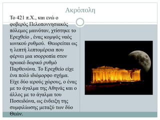 Το 421 π.Χ., και ενώ ο
φοβερός Πελοποννησιακός
πόλεμος μαινόταν, χτίστηκε το
Ερεχθείο , ένας κομψός ναός
ιωνικού ρυθμού. Θεωρείται ως
η λεπτή λεπτομέρεια που
φέρνει μια ισορροπία στον
ηρωικό δωρικό ρυθμό
Παρθενώνα. Το Ερεχθείο είχε
ένα πολύ ιδιόμορφο σχήμα.
Είχε δύο ιερούς χώρους, ο ένας
με το άγαλμα της Αθηνάς και ο
άλλος με το άγαλμα του
Ποσειδώνα, ως ένδειξη της
συμφιλίωσης μεταξύ των δύο
Θεών.
Ακρόπολη
 
