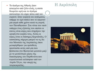 Η Ακρόπολη Το άγαλμα της Αθηνάς ήταν
φτιαγμένο από ξύλο ελιάς, η οποία
θεωρείτο ιερή και το άγαλμα
πιστευόταν ότι είχαν πέσει από τον
ουρανό. Στην κεφαλή του αγάλματος
υπήρχε το ιερό πέπλο που το έφερναν
μία φορά κάθε χρόνο κατά τη γιορτή
των Παναθηναίων. Στα νότια του ναού
υπάρχει ένας εξώστης του οποίου οι
κίονες είναι κόρες που στηρίζουν την
οροφή στο κεφάλι τους. Αυτές οι
κόρες είναι οι διάσημες Καρυάτιδες. Ο
επισκέπτης σήμερα μπορεί να τις δει
στο Μουσείο της Ακρόπολης όπου
μεταφέρθηκαν για πρόσθετη
προστασία εκτός από μία που
βρίσκεται στο Βρετανικό μουσείο μαζί
με το μεγαλύτερο μέρος της
διακόσμησης του Παρθενώνα που
κυριολεκτικά εκλάπησαν από τον
Λόρδο Έλγιν, την εποχή της
τουρκοκρατίας .
 