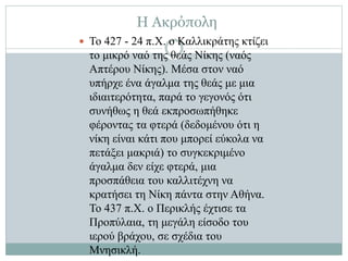 Η Ακρόπολη
 Το 427 - 24 π.Χ. ο Καλλικράτης κτίζει
το μικρό ναό της θεάς Νίκης (ναός
Απτέρου Νίκης). Μέσα στον ναό
υπήρχε ένα άγαλμα της θεάς με μια
ιδιαιτερότητα, παρά το γεγονός ότι
συνήθως η θεά εκπροσωπήθηκε
φέροντας τα φτερά (δεδομένου ότι η
νίκη είναι κάτι που μπορεί εύκολα να
πετάξει μακριά) το συγκεκριμένο
άγαλμα δεν είχε φτερά, μια
προσπάθεια του καλλιτέχνη να
κρατήσει τη Νίκη πάντα στην Αθήνα.
Το 437 π.Χ. ο Περικλής έχτισε τα
Προπύλαια, τη μεγάλη είσοδο του
ιερού βράχου, σε σχέδια του
Μνησικλή.
 