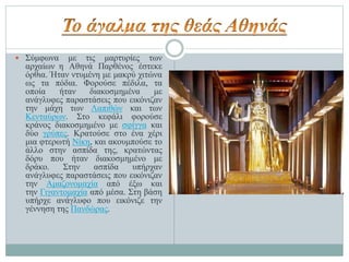  Σύμφωνα με τις μαρτυρίες των
αρχαίων η Αθηνά Παρθένος έστεκε
όρθια. Ήταν ντυμένη με μακρύ χιτώνα
ως τα πόδια. Φορούσε πέδιλα, τα
οποία ήταν διακοσμημένα με
ανάγλυφες παραστάσεις που εικόνιζαν
την μάχη των Λαπιθών και των
Κενταύρων. Στο κεφάλι φορούσε
κράνος διακοσμημένο με σφίγγα και
δύο γρύπες. Κρατούσε στο ένα χέρι
μια φτερωτή Νίκη, και ακουμπούσε το
άλλο στην ασπίδα της, κρατώντας
δόρυ που ήταν διακοσμημένο με
δράκο. Στην ασπίδα υπήρχαν
ανάγλυφες παραστάσεις που εικόνιζαν
την Αμαζονομαχία από έξω και
την Γιγαντομαχία από μέσα. Στη βάση
υπήρχε ανάγλυφο που εικόνιζε την
γέννηση της Πανδώρας.
 