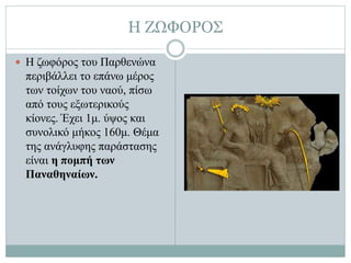 Η ΖΩΦΟΡΟΣ
 Η ζωφόρος του Παρθενώνα
περιβάλλει το επάνω μέρος
των τοίχων του ναού, πίσω
από τους εξωτερικούς
κίονες. Έχει 1μ. ύψος και
συνολικό μήκος 160μ. Θέμα
της ανάγλυφης παράστασης
είναι η πομπή των
Παναθηναίων.
 