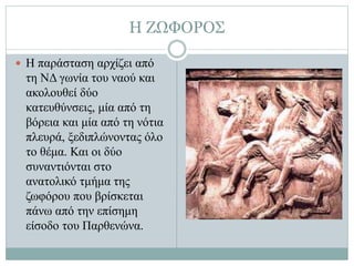 Η ΖΩΦΟΡΟΣ
 Η παράσταση αρχίζει από
τη ΝΔ γωνία του ναού και
ακολουθεί δύο
κατευθύνσεις, μία από τη
βόρεια και μία από τη νότια
πλευρά, ξεδιπλώνοντας όλο
το θέμα. Και οι δύο
συναντιόνται στο
ανατολικό τμήμα της
ζωφόρου που βρίσκεται
πάνω από την επίσημη
είσοδο του Παρθενώνα.
 
