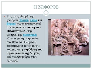 Η ΖΩΦΟΡΟΣ
 Στις τρεις πλευρές της
ζωφόρου (δυτική, νότια και
βόρεια) έχουν απεικονιστεί
σκηνές από την πομπή των
Παναθηναίων. Στην
τέταρτη, την ανατολική
πλευρά, με την παρουσία
των θεών του Ολύμπου,
παριστάνεται το τέρμα της
πομπής και η παράδοση του
ιερού πέπλου της Αθηνάς
από τις Αρρηφόρες στον
Αρχιερέα
 