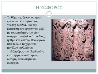 Η ΖΩΦΟΡΟΣ
 Το θέμα της ζωφόρου ήταν
έμπνευση και σχέδιο του
γλύπτη Φειδία. Για την
εκτέλεσή του εργάστηκε μαζί
με τους μαθητές του. Δεν
υπάρχει αμφιβολία ότι ο Δίας,
η Ήρα και κάποιοι θεοί έγιναν
από το ίδιο το χέρι του
μεγάλου καλλιτέχνη.
Η ζωφόρος του Παρθενώνα
είναι έργο με ασύγκριτη
δύναμη, τελειότητα και
ομορφιά.
 