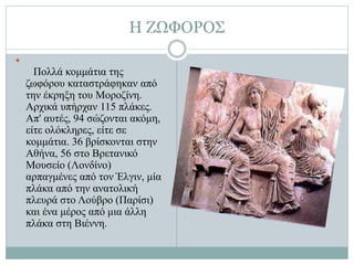 Η ΖΩΦΟΡΟΣ

Πολλά κομμάτια της
ζωφόρου καταστράφηκαν από
την έκρηξη του Μοροζίνη.
Αρχικά υπήρχαν 115 πλάκες.
Απ' αυτές, 94 σώζονται ακόμη,
είτε ολόκληρες, είτε σε
κομμάτια. 36 βρίσκονται στην
Αθήνα, 56 στο Βρετανικό
Μουσείο (Λονδίνο)
αρπαγμένες από τον Έλγιν, μία
πλάκα από την ανατολική
πλευρά στο Λούβρο (Παρίσι)
και ένα μέρος από μια άλλη
πλάκα στη Βιέννη.
 