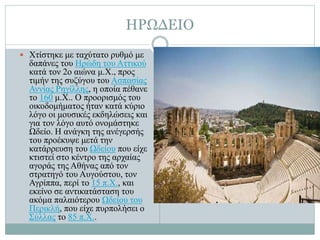 ΗΡΩΔΕΙΟ
 Χτίστηκε με ταχύτατο ρυθμό με
δαπάνες του Ηρώδη του Αττικού
κατά τον 2ο αιώνα μ.Χ., προς
τιμήν της συζύγου του Ασπασίας
Αννίας Ρηγίλλης, η οποία πέθανε
το 160 μ.Χ.. Ο προορισμός του
οικοδομήματος ήταν κατά κύριο
λόγο οι μουσικές εκδηλώσεις και
για τον λόγο αυτό ονομάστηκε
Ωδείο. Η ανάγκη της ανέγερσής
του προέκυψε μετά την
κατάρρευση του Ωδείου που είχε
κτιστεί στο κέντρο της αρχαίας
αγοράς της Αθήνας από τον
στρατηγό του Αυγούστου, τον
Αγρίππα, περί το 15 π.Χ., και
εκείνο σε αντικατάσταση του
ακόμα παλαιότερου Ωδείου του
Περικλή, που είχε πυρπολήσει ο
Σύλλας το 85 π.Χ..
 