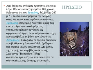 ΗΡΩΔΕΙΟ Από διάφορες ενδείξεις προκύπτει ότι το εν
λόγω Ωδείο λειτούργησε μόνο 105 χρόνια,
δεδομένου ότι τον 3ο αιώνα, δηλαδή το 267
μ.Χ., πολλά οικοδομήματα της Αθήνας,
όπως και αυτό, καταστράφηκαν από τους
Έρουλους επιδρομείς. Φαίνεται όμως πως
και οι τοίχοι του οικοδομήματος
χρησιμοποιήθηκαν αργότερα ως
οχυρωματικό έργο, εντασσόμενο στο τείχος
που περιέβαλλε τη βάση του λόφου της
Ακρόπολης. Εκτός από τα ερείπια οικίσκων
που βρέθηκαν μέσα στο Ωδείο βρέθηκαν
και ερείπια μικρής εκκλησίας. Στο μέσον
της σκηνής και ακριβώς αντίκρυ της
λεγόμενης "Βασιλείου Πύλης"
ανακαλύφθηκε υπόγειο που εκτείνεται σε
όλο το μήκος της έκτασης της σκηνής.
 