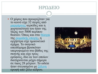ΗΡΩΔΕΙΟ
 Ο χώρος που προοριζόταν για
το κοινό είχε 32 σειρές από
μαρμάρινες κερκίδες και η
χωρητικότητά του ήταν της
τάξης των 5000 περίπου
θεατών. Όπως και στα θέατρα
της ρωμαϊκής εποχής, η
ορχήστρα είχε ημικυκλικό
σχήμα. Το σκηνικό
οικοδόμημα βρισκόταν
υπερυψωμένο στο βάθος της
σκηνής και είχε τρεις
ορόφους, δύο εκ των οποίων
διατηρούνται μέχρι σήμερα
σε ύψος 28 μέτρων. Το ωδείο
ήταν στεγασμένο με ξύλινη
οροφή από ξύλο κέδρου.
 