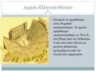 Αρχαίο Ελληνικό Θέατρο
 Ιστορικά το αμφιθέατρο
είναι Ρωμαϊκό
κατασκεύασμα. Το πρώτο
αμφιθέατρο
κατασκευάσθηκε το 59 π.Χ.
στη Ρώμη από τον Sribonius
Curio που ήταν ξύλινο με
μεγάλη παλαίστρα
προερχόμενη από την
ένωση δύο ορχηστρών.
 