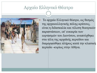 Αρχαίο Ελληνικό Θέατρο
 Το αρχαίο Ελληνικό θέατρο, ως θεσμός
της αρχαιοελληνικής πόλης-κράτους,
είναι η διδασκαλία και τέλεση θεατρικών
παραστάσεων, επ' ευκαιρία των
εορτασμών του Διονύσου, αναπτύχθηκε
στα τέλη της αρχαϊκής περιόδου και
διαμορφώθηκε πλήρως κατά την κλασική
περίοδο -κυρίως στην Αθήνα.
 
