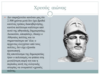 Χρυσός αιώνας
 Δεν παραξενεύει κανέναν μας ότι
2.500 χρόνια μετά δεν έχει βρεθεί
κανένας τρόπος διακυβέρνησης,
κανένα πολίτευμα καλύτερο από
αυτό της αθηναϊκής δημοκρατίας;
Διοικούσε, αποφάσιζε, δίκαζε ο
Αθηναίος πολίτης και το
σημαντικότερο απ’ όλα: ο
άρχοντας ελεγχόταν από τους
πολίτες, δεν είχε εξουσία
προσωπική.
Ως αποτέλεσμα της δημοκρατίας
ήταν ο πολιτισμός να φτάσει στη
μεγαλύτερη ακμή του και η
περίοδος αυτή της ελληνικής
ιστορίας να ονομαστεί «χρυσός
αιώνας.
 
