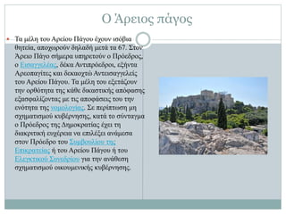  Τα μέλη του Αρείου Πάγου έχουν ισόβια
θητεία, αποχωρούν δηλαδή μετά τα 67. Στον
Άρειο Πάγο σήμερα υπηρετούν ο Πρόεδρος,
ο Εισαγγελέας, δέκα Αντιπρόεδροι, εξήντα
Αρεοπαγίτες και δεκαοχτώ Αντεισαγγελείς
του Αρείου Πάγου. Τα μέλη του εξετάζουν
την ορθότητα της κάθε δικαστικής απόφασης
εξασφαλίζοντας με τις αποφάσεις του την
ενότητα της νομολογίας. Σε περίπτωση μη
σχηματισμού κυβέρνησης, κατά το σύνταγμα
ο Πρόεδρος της Δημοκρατίας έχει τη
διακριτική ευχέρεια να επιλέξει ανάμεσα
στον Πρόεδρο του Συμβουλίου της
Επικρατείας ή του Αρείου Πάγου ή του
Ελεγκτικού Συνεδρίου για την ανάθεση
σχηματισμού οικουμενικής κυβέρνησης.
Ο Άρειος πάγος
 