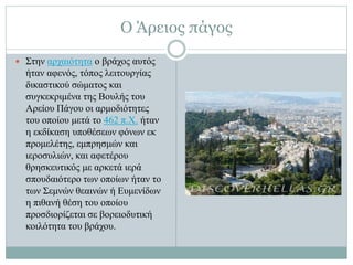 Ο Άρειος πάγος
 Στην αρχαιότητα ο βράχος αυτός
ήταν αφενός, τόπος λειτουργίας
δικαστικού σώματος και
συγκεκριμένα της Βουλής του
Αρείου Πάγου οι αρμοδιότητες
του οποίου μετά το 462 π.Χ. ήταν
η εκδίκαση υποθέσεων φόνων εκ
προμελέτης, εμπρησμών και
ιεροσυλιών, και αφετέρου
θρησκευτικός με αρκετά ιερά
σπουδαιότερο των οποίων ήταν το
των Σεμνών θεαινών ή Ευμενίδων
η πιθανή θέση του οποίου
προσδιορίζεται σε βορειοδυτική
κοιλότητα του βράχου.
 