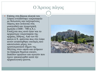 Ο Άρειος πάγος
 Επίσης στη βόρεια πλαγιά του
λόφου εντοπίστηκε νεκροταφείο
με θολωτούς και λαξευμένους
τάφους που ανάγεται στη
μυκηναϊκή και γεωμετρική
περίοδο (1600 - 700 π.Χ.).
Εικάζεται πως αυτό ήταν και το
αρχαιότερο νεκροταφείο της
αρχαίας Αθήνας. Από τον 6ο
αιώνα π.Χ. φαίνεται πως στο λόφο
αυτόν αναπτύχθηκε οικισμός που
αποτελούσε μέρος του
αριστοκρατικού δήμου της
Μελίτης στον οποίο και ανήκουν
τα διάφορα θεμέλια οικιών,
δαπέδων φρεάτων και αγωγών που
έχουν αποκαλυφθεί κατά την
αρχαιολογική έρευνα.
 