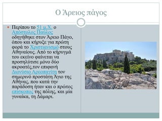 Ο Άρειος πάγος
 Περίπου το 51 μ.Χ. ο
Απόστολος Παύλος
οδηγήθηκε στον Άρειο Πάγο,
όπου και κήρυξε για πρώτη
φορά το Χριστιανισμό στους
Αθηναίους. Από το κήρυγμά
του εκείνο φαίνεται να
προσηλύτισε μόνο δύο
ακροατές,τον επιφανή
Διονύσιο Αρεοπαγίτη τον
σημερινό προστάτη Άγιο της
Αθήνας, που κατά την
παράδοση ήταν και ο πρώτος
επίσκοπος της πόλης, και μία
γυναίκα, τη Δάμαρι.
 