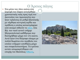 Ο Άρειος πάγος
 Στα μέσα του 16ου αιώνα στη
κορυφή του λόφου ανεγέρθηκε
χριστιανικός ναός προς τιμή του
Διονυσίου του Αρεοπαγίτη που
ήταν τρίκλιτος σε ρυθμό βασιλικής
με νάρθηκα κεντρική αψίδα και
πρόθεση ο οποίος καταστράφηκε
από σεισμό πιθανόν το 1601. Στα
ΒΔ. του ναού αυτού υπήρχε
Μητροπολιτικό καθίδρυμα που
διατηρήθηκε μέχρι τον 17ο αιώνα.
Αυτό ήταν ένα διώροφο οίκημα με
πολλά δωμάτια στο περίβολο του
οποίου υπήρχαν αποθήκες μέχρι
και σταφυλοπιεστήρια. Τα ερείπια
αυτών απομακρύνθηκαν επί
εποχής του Βασιλέως Όθωνα.
 