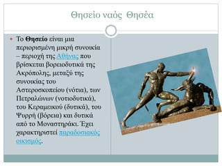 Θησείο ναός Θησέα
 Το Θησείο είναι μια
περιορισμένη μικρή συνοικία
– περιοχή της Αθήνας που
βρίσκεται βορειοδυτικά της
Ακρόπολης, μεταξύ της
συνοικίας του
Αστεροσκοπείου (νότια), των
Πετραλώνων (νοτιοδυτικά),
του Κεραμεικού (δυτικά), του
Ψυρρή (βόρεια) και δυτικά
από το Μοναστηράκι. Έχει
χαρακτηριστεί παραδοσιακός
οικισμός.
 